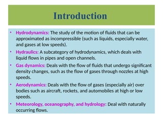• Hydrodynamics: The study of the motion of fluids that can be
approximated as incompressible (such as liquids, especially water,
and gases at low speeds).
• Hydraulics: A subcategory of hydrodynamics, which deals with
liquid flows in pipes and open channels.
• Gas dynamics: Deals with the flow of fluids that undergo significant
density changes, such as the flow of gases through nozzles at high
speeds.
• Aerodynamics: Deals with the flow of gases (especially air) over
bodies such as aircraft, rockets, and automobiles at high or low
speeds.
• Meteorology, oceanography, and hydrology: Deal with naturally
occurring flows.
Introduction
 