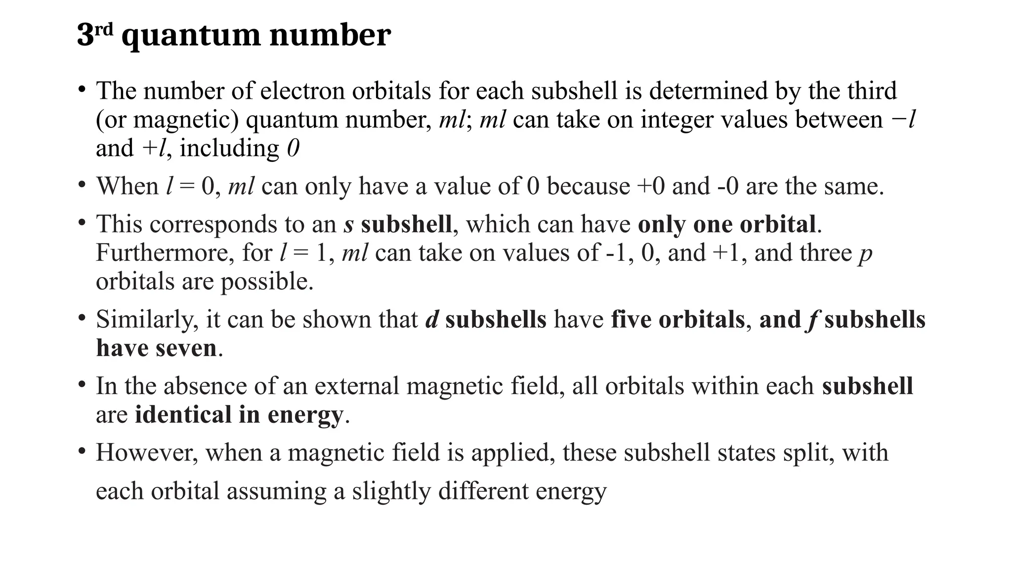 3rd
quantum number
• The number of electron orbitals for each subshell is determined by the third
(or magnetic) quantum number, ml; ml can take on integer values between −l
and +l, including 0
• When l = 0, ml can only have a value of 0 because +0 and -0 are the same.
• This corresponds to an s subshell, which can have only one orbital.
Furthermore, for l = 1, ml can take on values of -1, 0, and +1, and three p
orbitals are possible.
• Similarly, it can be shown that d subshells have five orbitals, and f subshells
have seven.
• In the absence of an external magnetic field, all orbitals within each subshell
are identical in energy.
• However, when a magnetic field is applied, these subshell states split, with
each orbital assuming a slightly different energy
 