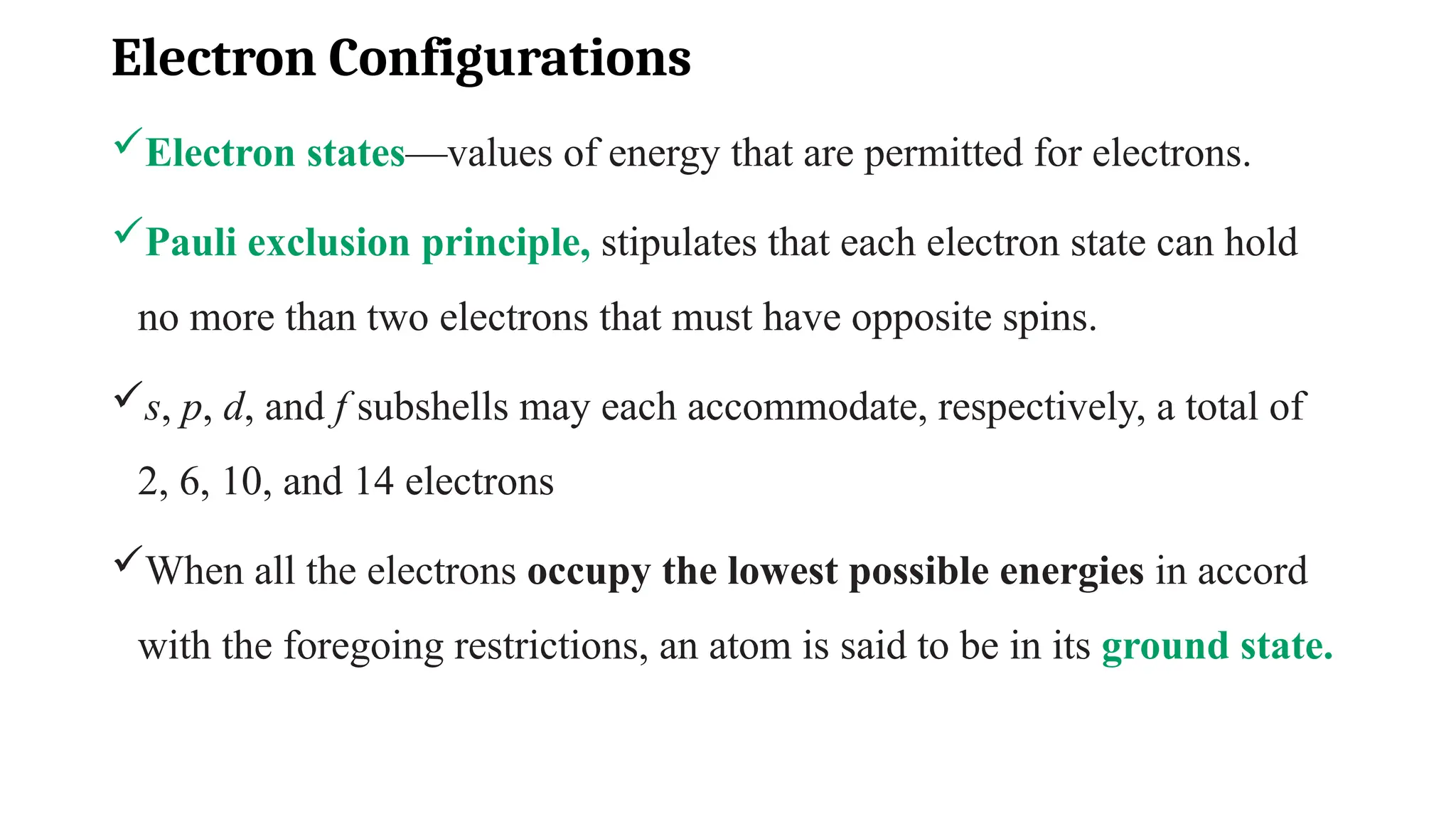 Electron Configurations
Electron states—values of energy that are permitted for electrons.
Pauli exclusion principle, stipulates that each electron state can hold
no more than two electrons that must have opposite spins.
s, p, d, and f subshells may each accommodate, respectively, a total of
2, 6, 10, and 14 electrons
When all the electrons occupy the lowest possible energies in accord
with the foregoing restrictions, an atom is said to be in its ground state.
 