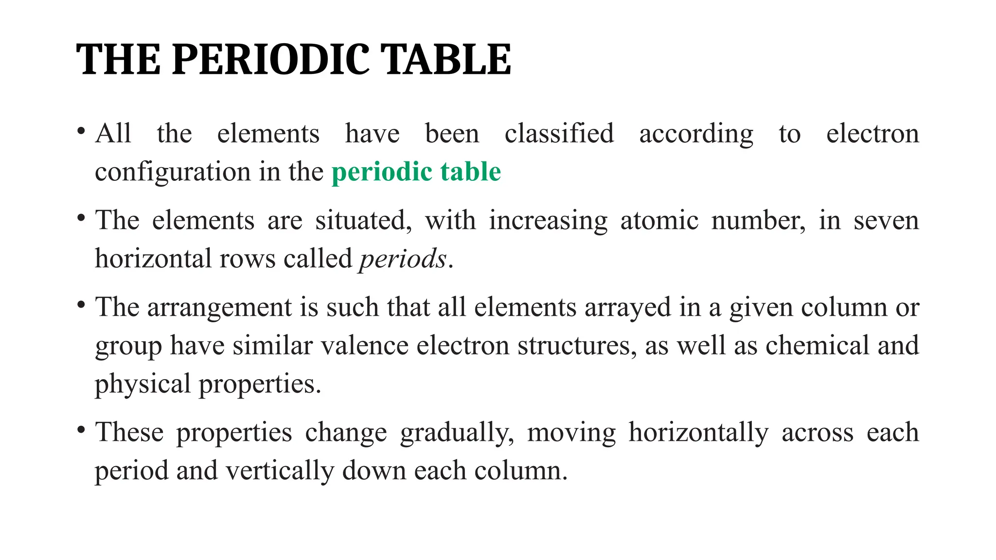 THE PERIODIC TABLE
• All the elements have been classified according to electron
configuration in the periodic table
• The elements are situated, with increasing atomic number, in seven
horizontal rows called periods.
• The arrangement is such that all elements arrayed in a given column or
group have similar valence electron structures, as well as chemical and
physical properties.
• These properties change gradually, moving horizontally across each
period and vertically down each column.
 