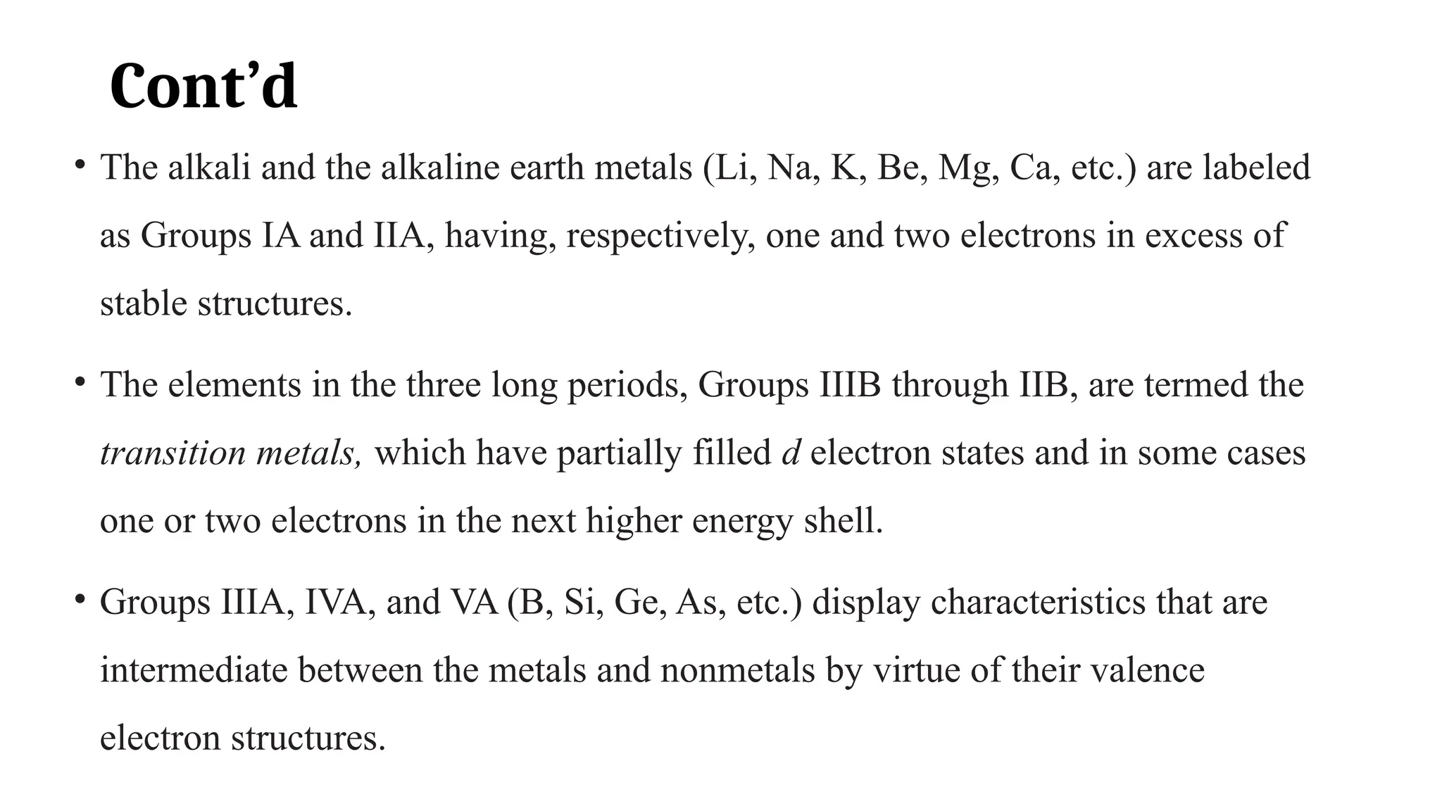 Cont’d
• The alkali and the alkaline earth metals (Li, Na, K, Be, Mg, Ca, etc.) are labeled
as Groups IA and IIA, having, respectively, one and two electrons in excess of
stable structures.
• The elements in the three long periods, Groups IIIB through IIB, are termed the
transition metals, which have partially filled d electron states and in some cases
one or two electrons in the next higher energy shell.
• Groups IIIA, IVA, and VA (B, Si, Ge, As, etc.) display characteristics that are
intermediate between the metals and nonmetals by virtue of their valence
electron structures.
 