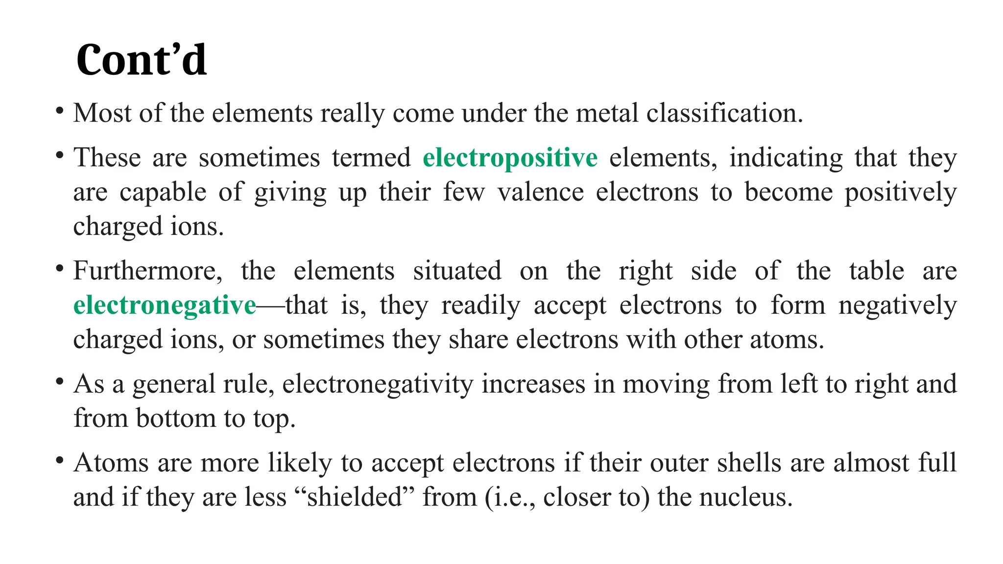 Cont’d
• Most of the elements really come under the metal classification.
• These are sometimes termed electropositive elements, indicating that they
are capable of giving up their few valence electrons to become positively
charged ions.
• Furthermore, the elements situated on the right side of the table are
electronegative—that is, they readily accept electrons to form negatively
charged ions, or sometimes they share electrons with other atoms.
• As a general rule, electronegativity increases in moving from left to right and
from bottom to top.
• Atoms are more likely to accept electrons if their outer shells are almost full
and if they are less “shielded” from (i.e., closer to) the nucleus.
 