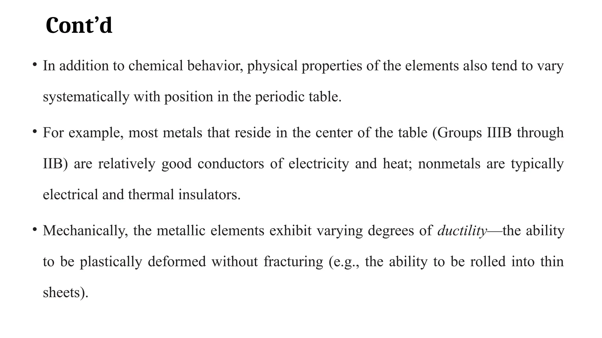 Cont’d
• In addition to chemical behavior, physical properties of the elements also tend to vary
systematically with position in the periodic table.
• For example, most metals that reside in the center of the table (Groups IIIB through
IIB) are relatively good conductors of electricity and heat; nonmetals are typically
electrical and thermal insulators.
• Mechanically, the metallic elements exhibit varying degrees of ductility—the ability
to be plastically deformed without fracturing (e.g., the ability to be rolled into thin
sheets).
 