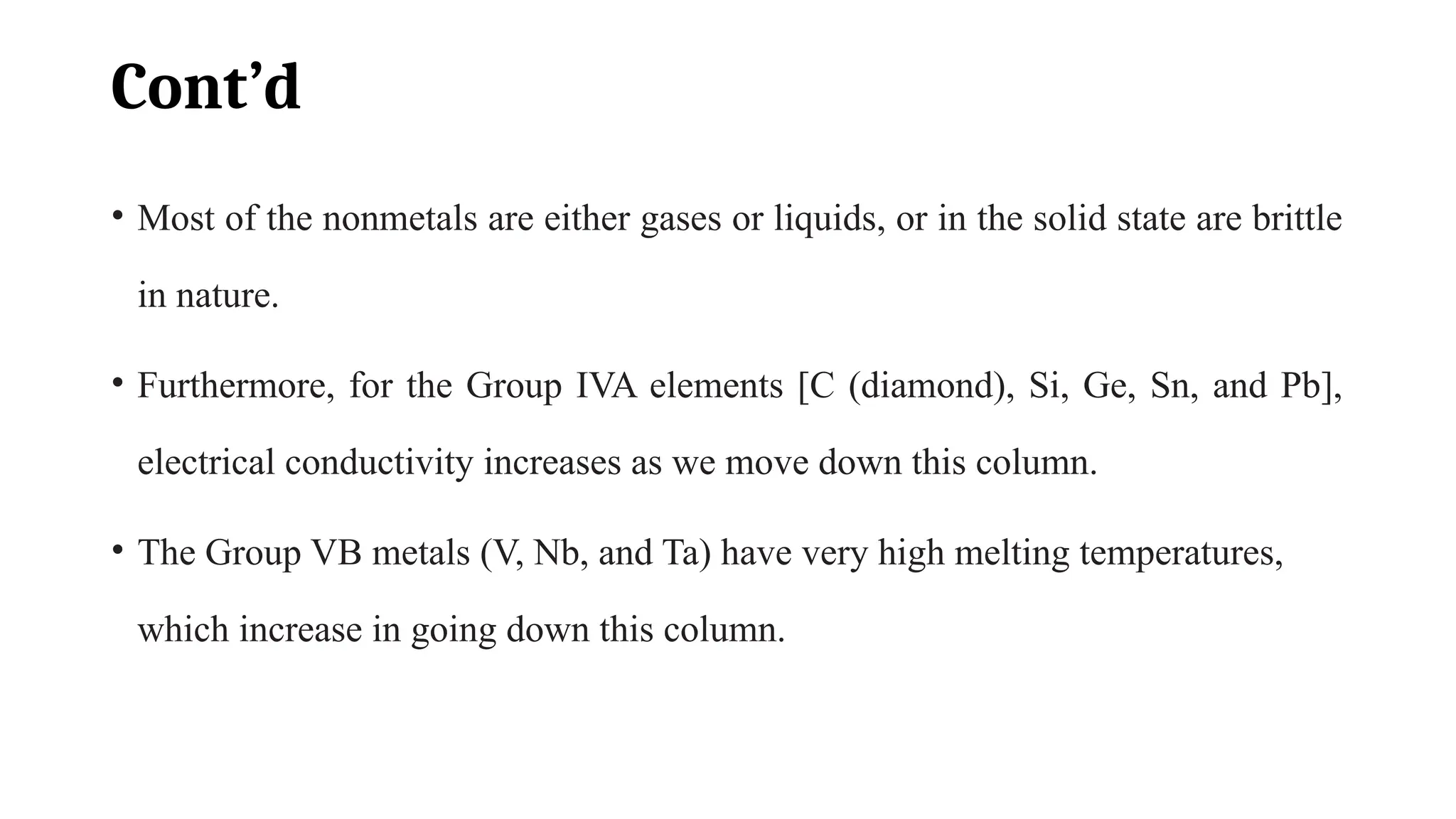 Cont’d
• Most of the nonmetals are either gases or liquids, or in the solid state are brittle
in nature.
• Furthermore, for the Group IVA elements [C (diamond), Si, Ge, Sn, and Pb],
electrical conductivity increases as we move down this column.
• The Group VB metals (V, Nb, and Ta) have very high melting temperatures,
which increase in going down this column.
 
