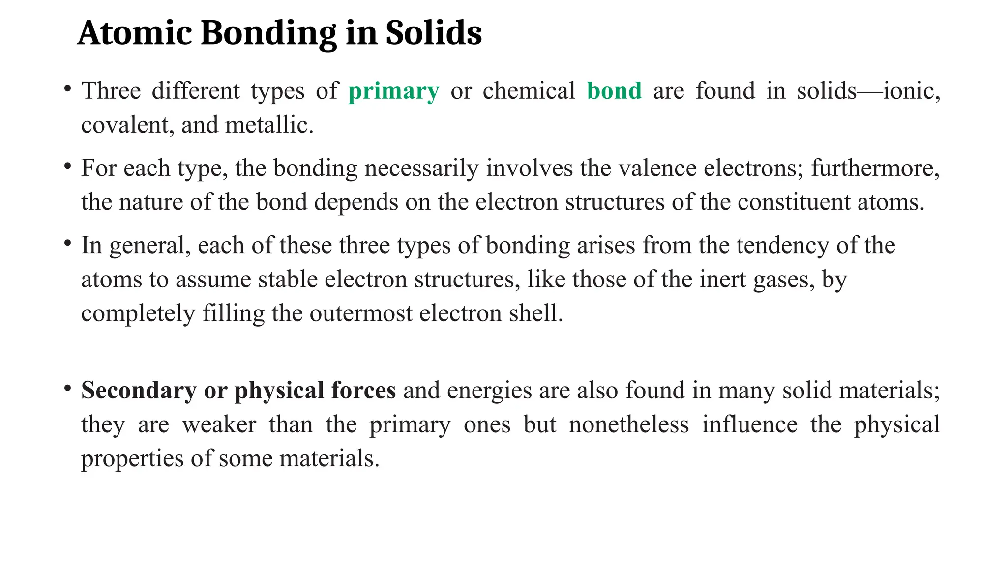 Atomic Bonding in Solids
• Three different types of primary or chemical bond are found in solids—ionic,
covalent, and metallic.
• For each type, the bonding necessarily involves the valence electrons; furthermore,
the nature of the bond depends on the electron structures of the constituent atoms.
• In general, each of these three types of bonding arises from the tendency of the
atoms to assume stable electron structures, like those of the inert gases, by
completely filling the outermost electron shell.
• Secondary or physical forces and energies are also found in many solid materials;
they are weaker than the primary ones but nonetheless influence the physical
properties of some materials.
 