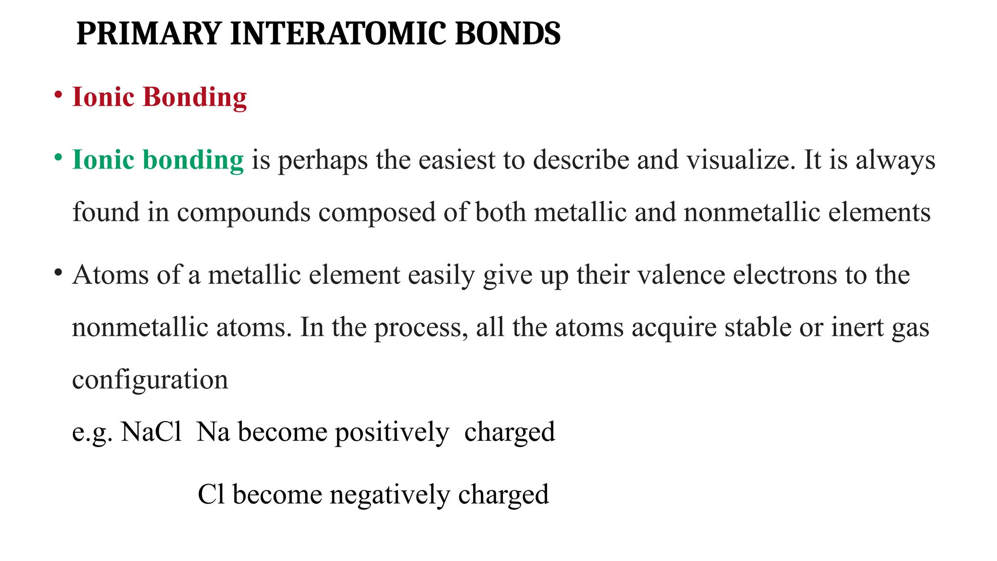 PRIMARY INTERATOMIC BONDS
• Ionic Bonding
• Ionic bonding is perhaps the easiest to describe and visualize. It is always
found in compounds composed of both metallic and nonmetallic elements
• Atoms of a metallic element easily give up their valence electrons to the
nonmetallic atoms. In the process, all the atoms acquire stable or inert gas
configuration
e.g. NaCl Na become positively charged
Cl become negatively charged
 