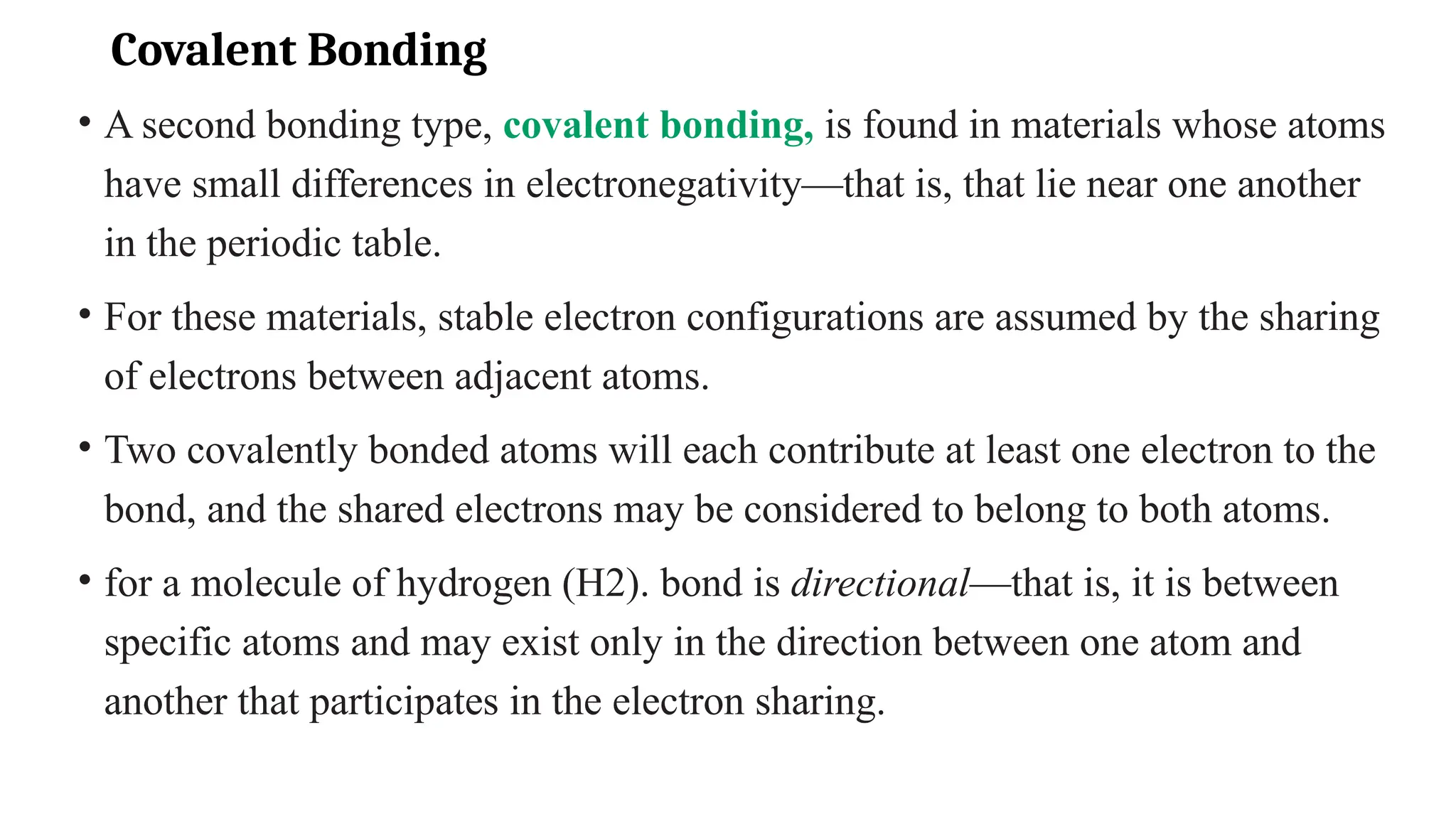 Covalent Bonding
• A second bonding type, covalent bonding, is found in materials whose atoms
have small differences in electronegativity—that is, that lie near one another
in the periodic table.
• For these materials, stable electron configurations are assumed by the sharing
of electrons between adjacent atoms.
• Two covalently bonded atoms will each contribute at least one electron to the
bond, and the shared electrons may be considered to belong to both atoms.
• for a molecule of hydrogen (H2). bond is directional—that is, it is between
specific atoms and may exist only in the direction between one atom and
another that participates in the electron sharing.
 