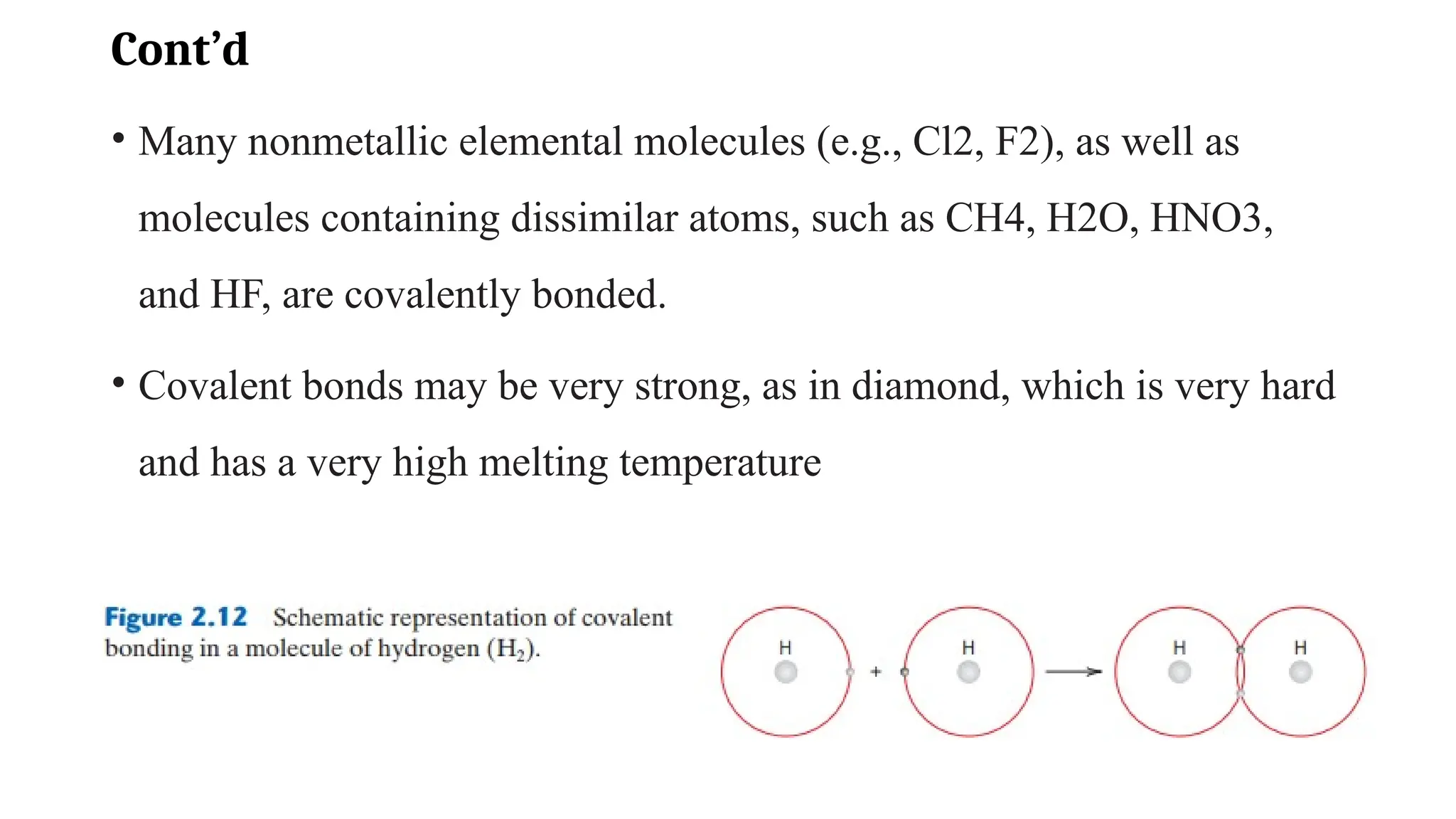 Cont’d
• Many nonmetallic elemental molecules (e.g., Cl2, F2), as well as
molecules containing dissimilar atoms, such as CH4, H2O, HNO3,
and HF, are covalently bonded.
• Covalent bonds may be very strong, as in diamond, which is very hard
and has a very high melting temperature
 