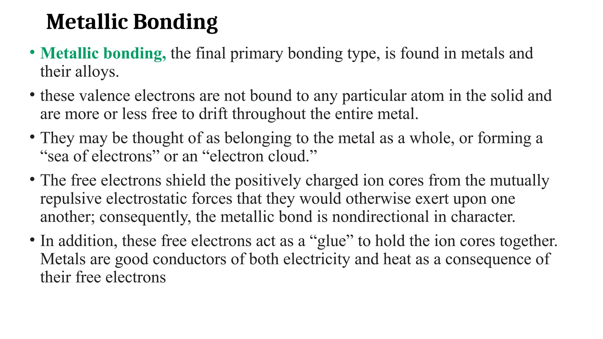 Metallic Bonding
• Metallic bonding, the final primary bonding type, is found in metals and
their alloys.
• these valence electrons are not bound to any particular atom in the solid and
are more or less free to drift throughout the entire metal.
• They may be thought of as belonging to the metal as a whole, or forming a
“sea of electrons” or an “electron cloud.”
• The free electrons shield the positively charged ion cores from the mutually
repulsive electrostatic forces that they would otherwise exert upon one
another; consequently, the metallic bond is nondirectional in character.
• In addition, these free electrons act as a “glue” to hold the ion cores together.
Metals are good conductors of both electricity and heat as a consequence of
their free electrons
 
