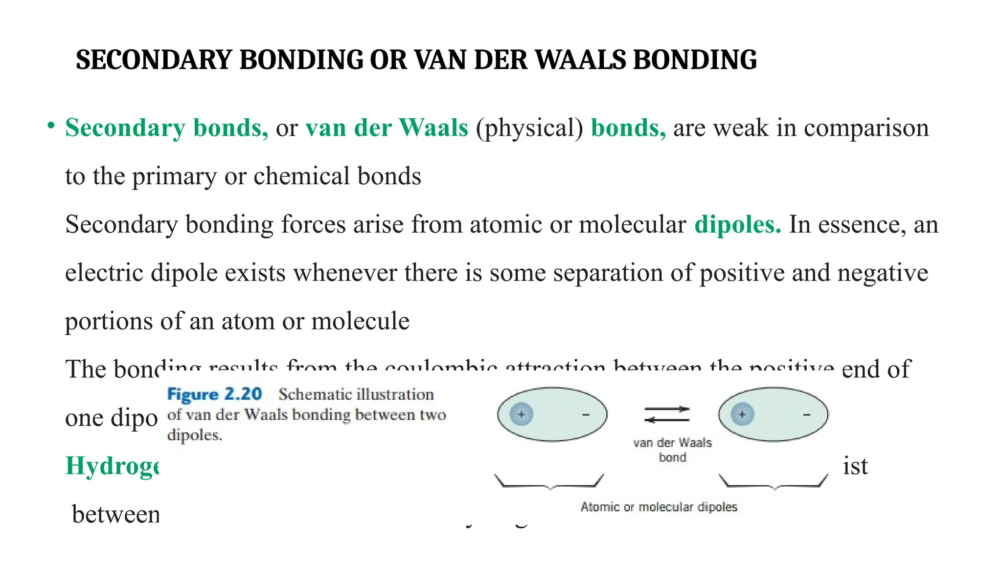 SECONDARY BONDING OR VAN DER WAALS BONDING
• Secondary bonds, or van der Waals (physical) bonds, are weak in comparison
to the primary or chemical bonds
Secondary bonding forces arise from atomic or molecular dipoles. In essence, an
electric dipole exists whenever there is some separation of positive and negative
portions of an atom or molecule
The bonding results from the coulombic attraction between the positive end of
one dipole and the negative region of an adjacent one
Hydrogen bonding, a special type of secondary bonding, is found to exist
between some molecules that have hydrogen as one of the constituents.
 