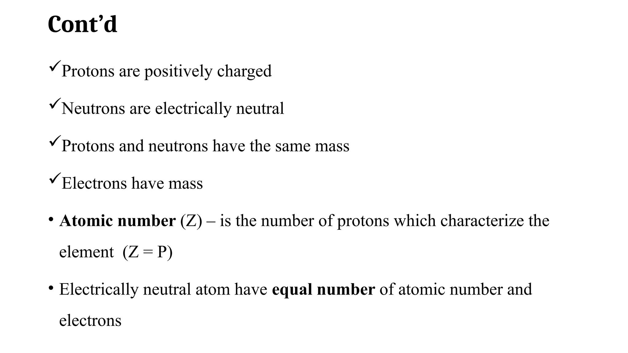 Cont’d
Protons are positively charged
Neutrons are electrically neutral
Protons and neutrons have the same mass
Electrons have mass
• Atomic number (Z) – is the number of protons which characterize the
element (Z = P)
• Electrically neutral atom have equal number of atomic number and
electrons
 