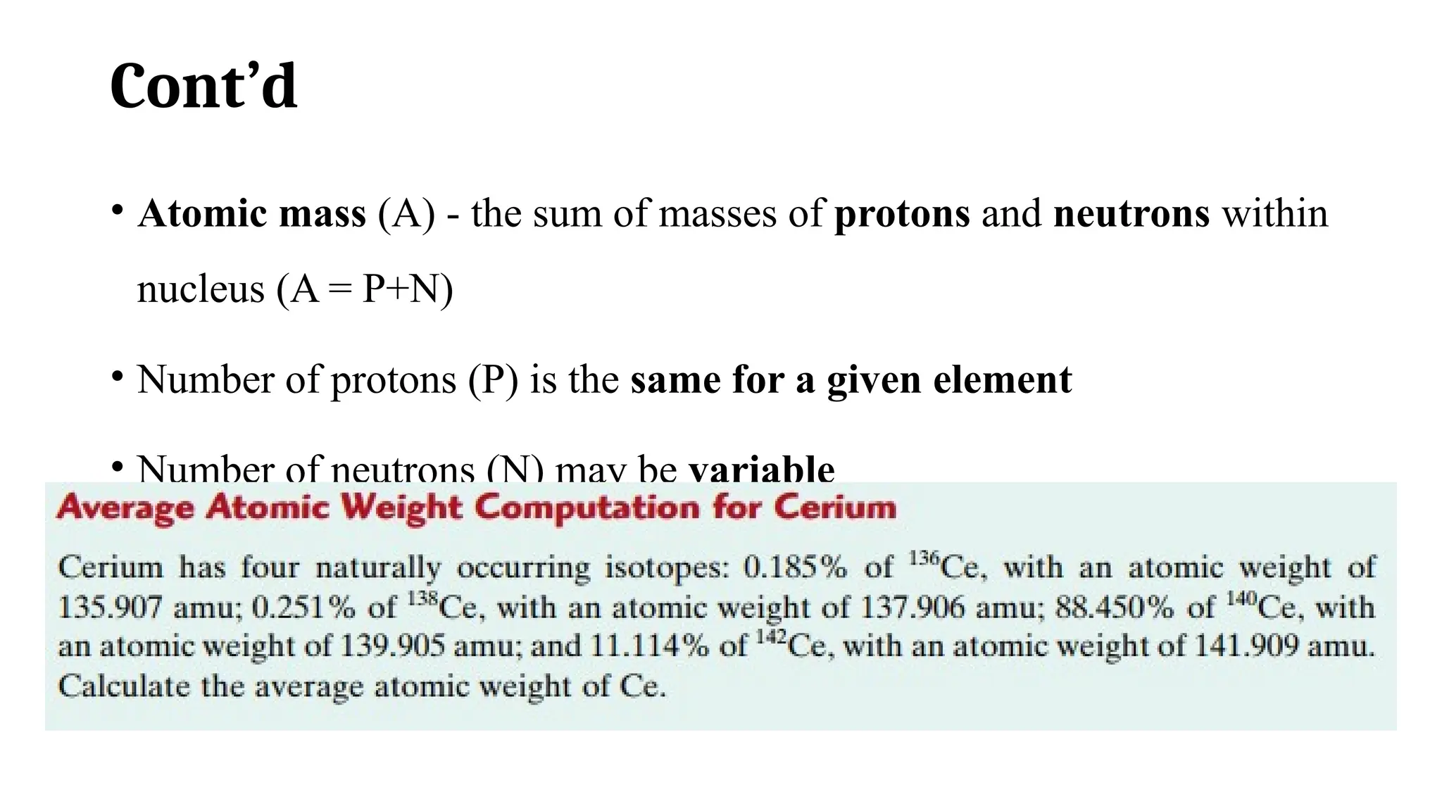 Cont’d
• Atomic mass (A) - the sum of masses of protons and neutrons within
nucleus (A = P+N)
• Number of protons (P) is the same for a given element
• Number of neutrons (N) may be variable
• An element have two or more atomic masses called isotopes.
• Atomic weight of an element weighted average of natural isotopes.
 