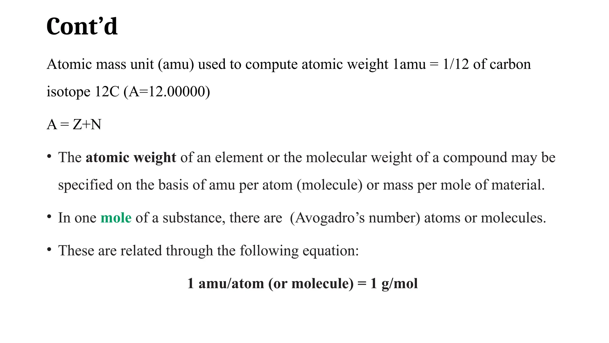 Cont’d
Atomic mass unit (amu) used to compute atomic weight 1amu = 1/12 of carbon
isotope 12C (A=12.00000)
A = Z+N
• The atomic weight of an element or the molecular weight of a compound may be
specified on the basis of amu per atom (molecule) or mass per mole of material.
• In one mole of a substance, there are (Avogadro’s number) atoms or molecules.
• These are related through the following equation:
1 amu/atom (or molecule) = 1 g/mol
 