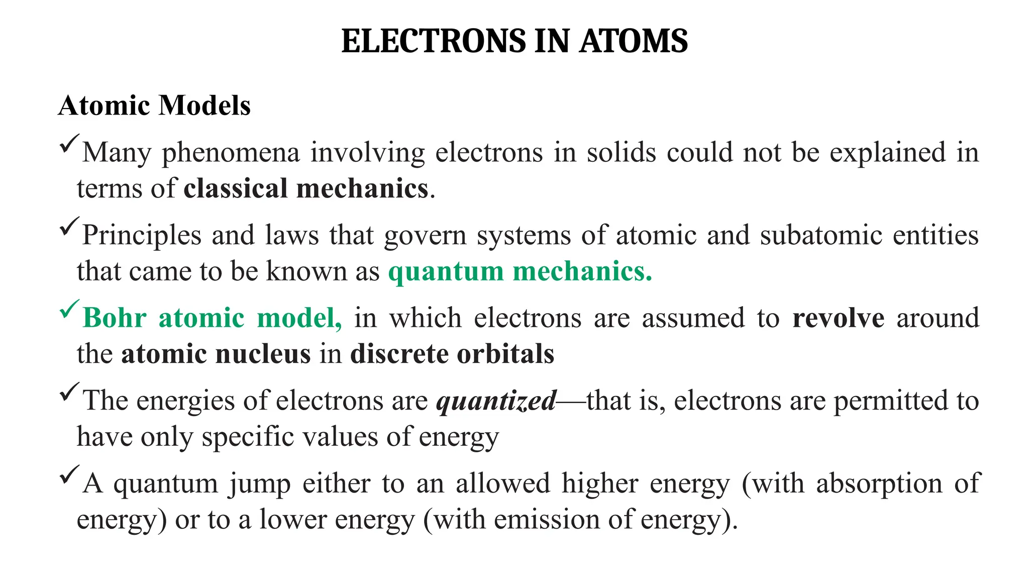 ELECTRONS IN ATOMS
Atomic Models
Many phenomena involving electrons in solids could not be explained in
terms of classical mechanics.
Principles and laws that govern systems of atomic and subatomic entities
that came to be known as quantum mechanics.
Bohr atomic model, in which electrons are assumed to revolve around
the atomic nucleus in discrete orbitals
The energies of electrons are quantized—that is, electrons are permitted to
have only specific values of energy
A quantum jump either to an allowed higher energy (with absorption of
energy) or to a lower energy (with emission of energy).
 