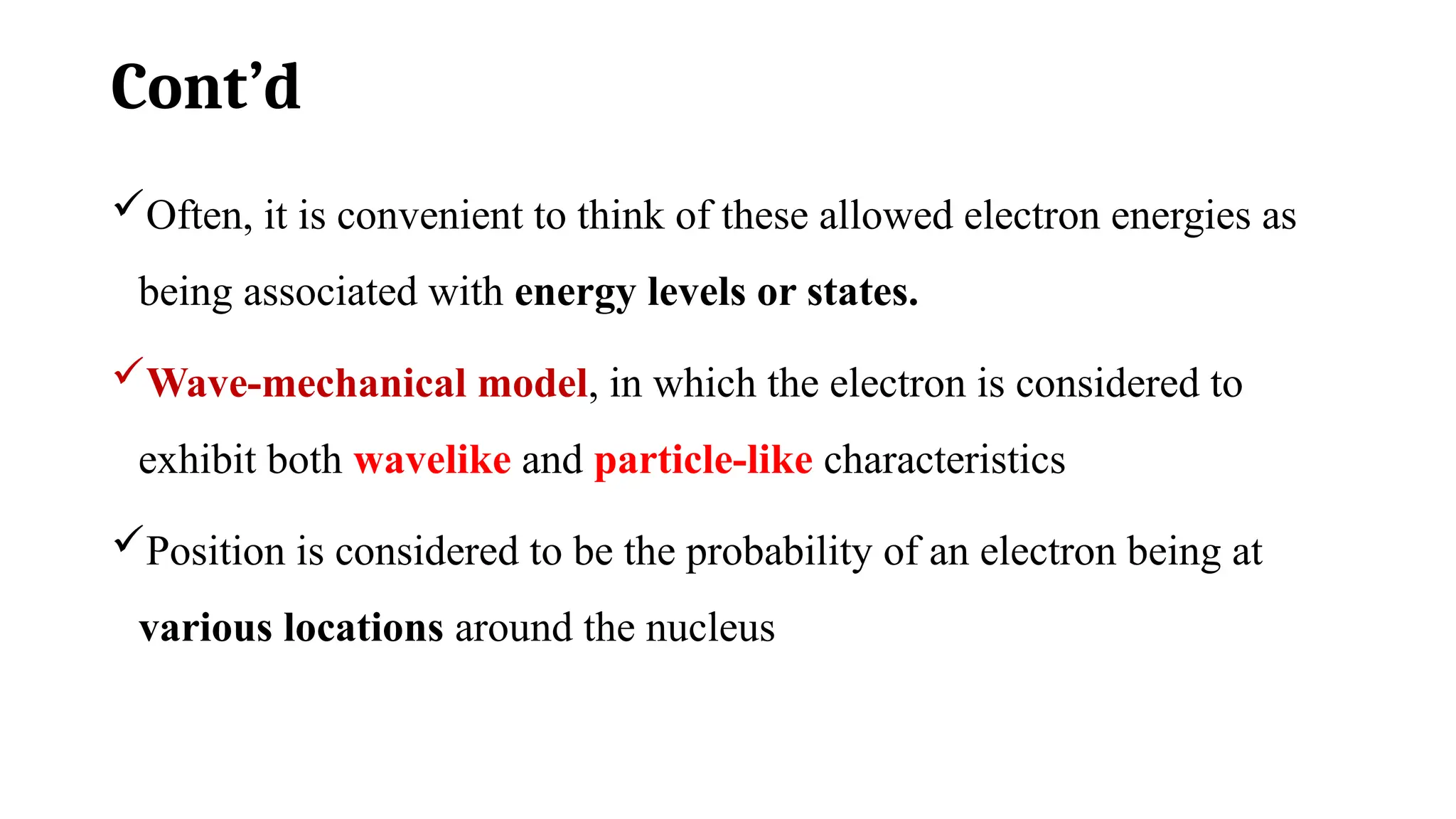 Cont’d
Often, it is convenient to think of these allowed electron energies as
being associated with energy levels or states.
Wave-mechanical model, in which the electron is considered to
exhibit both wavelike and particle-like characteristics
Position is considered to be the probability of an electron being at
various locations around the nucleus
 