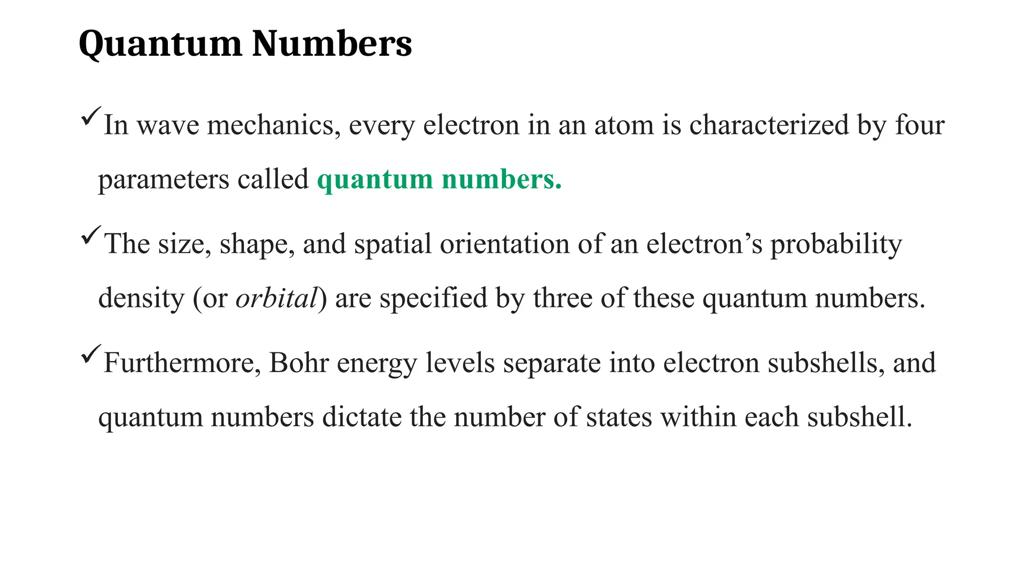Quantum Numbers
In wave mechanics, every electron in an atom is characterized by four
parameters called quantum numbers.
The size, shape, and spatial orientation of an electron’s probability
density (or orbital) are specified by three of these quantum numbers.
Furthermore, Bohr energy levels separate into electron subshells, and
quantum numbers dictate the number of states within each subshell.
 