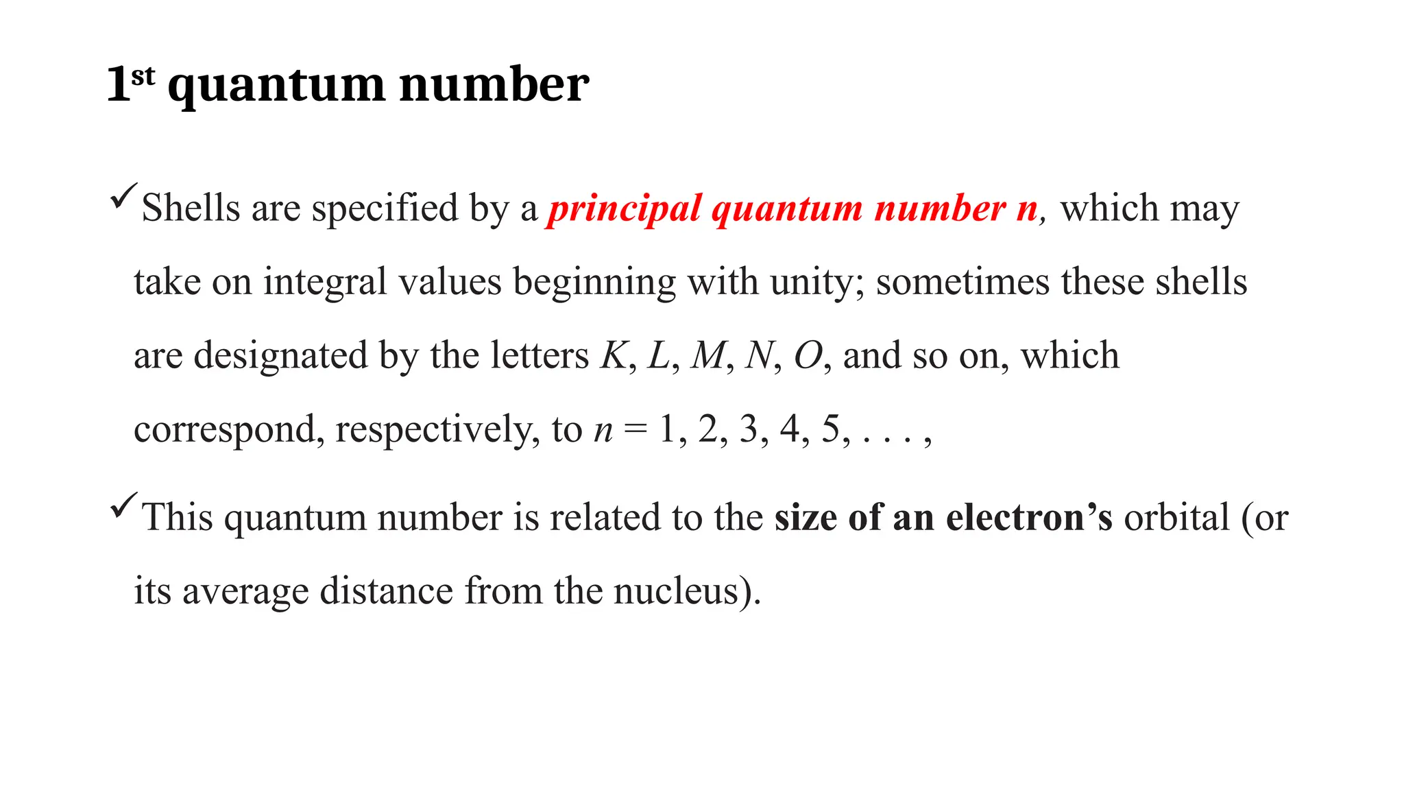 1st
quantum number
Shells are specified by a principal quantum number n, which may
take on integral values beginning with unity; sometimes these shells
are designated by the letters K, L, M, N, O, and so on, which
correspond, respectively, to n = 1, 2, 3, 4, 5, . . . ,
This quantum number is related to the size of an electron’s orbital (or
its average distance from the nucleus).
 