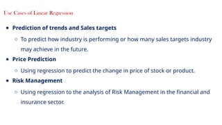 12
Use Cases of Linear Regression
● Prediction of trends and Sales targets
○ To predict how industry is performing or how many sales targets industry
may achieve in the future.
● Price Prediction
○ Using regression to predict the change in price of stock or product.
● Risk Management
○ Using regression to the analysis of Risk Management in the financial and
insurance sector.
 
