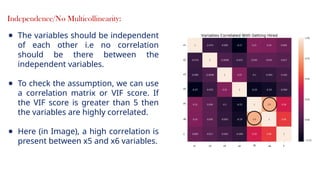 17
Independence/No Multicollinearity:
● The variables should be independent
of each other i.e no correlation
should be there between the
independent variables.
● To check the assumption, we can use
a correlation matrix or VIF score. If
the VIF score is greater than 5 then
the variables are highly correlated.
● Here (in Image), a high correlation is
present between x5 and x6 variables.
 