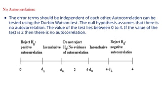 19
No Autocorrelation:
● The error terms should be independent of each other. Autocorrelation can be
tested using the Durbin Watson test. The null hypothesis assumes that there is
no autocorrelation. The value of the test lies between 0 to 4. If the value of the
test is 2 then there is no autocorrelation.
 
