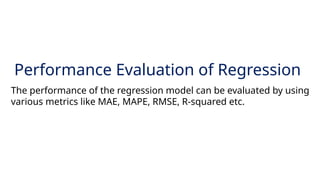 20
Performance Evaluation of Regression
The performance of the regression model can be evaluated by using
various metrics like MAE, MAPE, RMSE, R-squared etc.
 