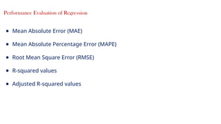 21
Performance Evaluation of Regression
● Mean Absolute Error (MAE)
● Mean Absolute Percentage Error (MAPE)
● Root Mean Square Error (RMSE)
● R-squared values
● Adjusted R-squared values
 