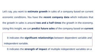 7
Let’s say, you want to estimate growth in sales of a company based on current
economic conditions. You have the recent company data which indicates that
the growth in sales is around two and a half times the growth in the economy.
Using this insight, we can predict future sales of the company based on current
& past information.
It indicates the significant relationships between dependent variable and
independent variable.
It indicates the strength of impact of multiple independent variables on a
 