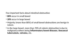 Few important facts about intestinal obstruction
• 80% occur in small bowel
• 20% occur in large bowel
• Majority (more than 80%) of small bowel obstructions are benign in
nature.
• In the large bowel, more than 70% of colonic obstruction is due to
malignancy-others being inflammatory bowel diseases, ileocaecal
tuberculosis, volvulus, etc.
 