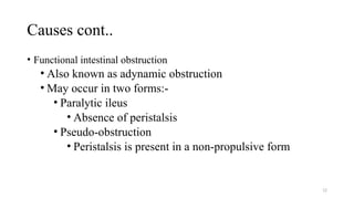 Causes cont..
• Functional intestinal obstruction
• Also known as adynamic obstruction
• May occur in two forms:-
• Paralytic ileus
• Absence of peristalsis
• Pseudo-obstruction
• Peristalsis is present in a non-propulsive form
12
 