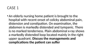 CASE 1
•An elderly nursing home patient is brought to the
hospital with recent onset of colicky abdominal pain,
distension and constipation. On examination, the
abdomen is markedly distended and tympanic. There
is no marked tenderness. Plain abdominal x-ray shows
a markedly distended loop located mainly in the right
upper quadrant. Discuss the managements and
complications the patient can suffer
 