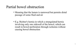 Partial bowel obstruction
• Meaning that the lumen is narrowed but permits distal
passage of some fluid and air
• E.g. Richter's hernia in which a strangulated hernia
involving only one sidewall of the bowel, which can
result in bowel perforation through ischemia without
causing bowel obstruction
20
 
