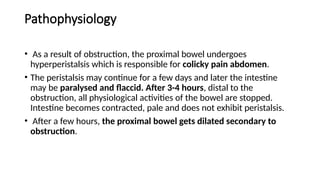 Pathophysiology
• As a result of obstruction, the proximal bowel undergoes
hyperperistalsis which is responsible for colicky pain abdomen.
• The peristalsis may continue for a few days and later the intestine
may be paralysed and flaccid. After 3-4 hours, distal to the
obstruction, all physiological activities of the bowel are stopped.
Intestine becomes contracted, pale and does not exhibit peristalsis.
• After a few hours, the proximal bowel gets dilated secondary to
obstruction.
 