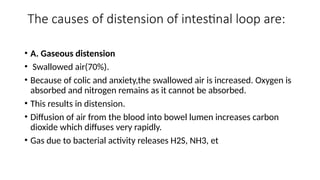 The causes of distension of intestinal loop are:
• A. Gaseous distension
• Swallowed air(70%).
• Because of colic and anxiety,the swallowed air is increased. Oxygen is
absorbed and nitrogen remains as it cannot be absorbed.
• This results in distension.
• Diffusion of air from the blood into bowel lumen increases carbon
dioxide which diffuses very rapidly.
• Gas due to bacterial activity releases H2S, NH3, et
 