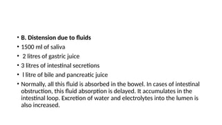 • B. Distension due to fluids
• 1500 ml of saliva
• 2 litres of gastric juice
• 3 litres of intestinal secretions
• l litre of bile and pancreatic juice
• Normally, all this fluid is absorbed in the bowel. In cases of intestinal
obstruction, this fluid absorption is delayed. It accumulates in the
intestinal loop. Excretion of water and electrolytes into the lumen is
also increased.
 