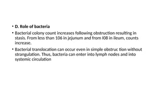 • D. Role of bacteria
• Bacterial colony count increases following obstruction resulting in
stasis. From less than 106 in jejunum and from I08 in ileum, counts
increase.
• Bacterial translocation can occur even in simple obstruc­tion without
strangulation. Thus, bacteria can enter into lymph nodes and into
systemic circulation
 