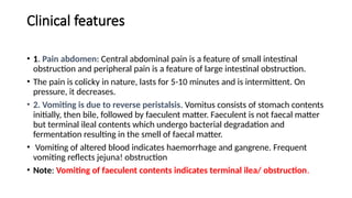Clinical features
• 1. Pain abdomen: Central abdominal pain is a feature of small intestinal
obstruction and peripheral pain is a feature of large intestinal obstruction.
• The pain is colicky in nature, lasts for 5-10 minutes and is intermittent. On
pressure, it decreases.
• 2. Vomiting is due to reverse peristalsis. Vomitus consists of stomach contents
initially, then bile, followed by faeculent matter. Faeculent is not faecal matter
but terminal ileal contents which undergo bacterial degradation and
fermentation resulting in the smell of faecal matter.
• Vomiting of altered blood indicates haemorrhage and gangrene. Frequent
vomiting reflects jejuna! obstruction
• Note: Vomiting of faeculent contents indicates terminal ilea/ obstruction.
 