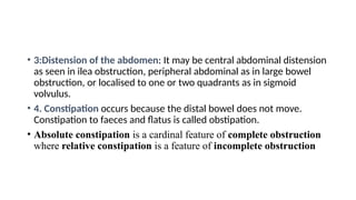 • 3:Distension of the abdomen: It may be central abdominal distension
as seen in ilea obstruction, peripheral abdominal as in large bowel
obstruction, or localised to one or two quadrants as in sigmoid
volvulus.
• 4. Constipation occurs because the distal bowel does not move.
Constipation to faeces and flatus is called obstipation.
• Absolute constipation is a cardinal feature of complete obstruction
where relative constipation is a feature of incomplete obstruction
 