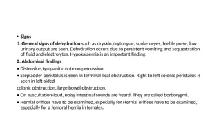 • Signs
1. General signs of dehydration such as dryskin,drytongue, sunken eyes, feeble pulse, low
urinary output are seen. Dehydration occurs due to persistent vomiting and sequestration
of fluid and electrolytes. Hypokalaemia is an important finding.
2. Abdominal findings
• Distension,tympanitic note on percussion
• Stepladder peristalsis is seen in terminal ileal obstruction. Right to left colonic peristalsis is
seen in left-sided
colonic obstruction, large bowel obstruction.
• On auscultation-loud, noisy intestinal sounds are heard. They are called borborygmi.
• Hernial orifices have to be examined, especially for Hernial orifices have to be examined,
especially for a femoral hernia in females.
 