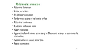 38
Abdominal examination
• Abdominal distension
• Visible peristalsis
• An old laparotomy scar
• Tender mass at one of his hernial orifice
• Abdominal tenderness
• A palpable abdominal mass
• Hyper-resonance
• Hyperactive bowel sounds occur early as GI contents attempt to overcome the
obstruction.
• Hypoactive bowel sounds occur late.
• Rectal examination
 
