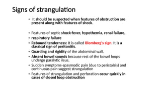 Signs of strangulation
• It should be suspected when features of obstruction are
present along with features of shock.
• Features of septic shock-fever, hypothemia, renal failure,
• respiratory failure
• Rebound tenderness: It is called Blomberg's sign. It is a
classical sign of peritonitis.
• Guarding and rigidity of the abdominal wall.
• Absent bowel sounds because rest of the bowel loops
undergo paralytic ileus.
• Sudden symptoms-spasmodic pain (due to peristalsis) and
continuous pain suggest strangulation
• Features of strangulation and perforation occur quickly in
cases of closed loop obstruction
 