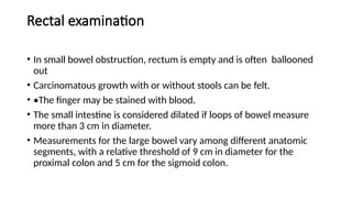 Rectal examination
• In small bowel obstruction, rectum is empty and is often ballooned
out
• Carcinomatous growth with or without stools can be felt.
• •The finger may be stained with blood.
• The small intestine is considered dilated if loops of bowel measure
more than 3 cm in diameter.
• Measurements for the large bowel vary among different anatomic
segments, with a relative threshold of 9 cm in diameter for the
proximal colon and 5 cm for the sigmoid colon.
 