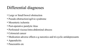 Differential diagnoses
• Large or Small bowel obstruction
• Pseudo-obstruction/ogilvie syndrome
• Mesenteric ischemia
• Post-operative paralytic ileus
• Perforated viscous/intra-abdominal abscess
• Colorectal cancer
• Medication adverse effects e.g narcotics and tri-cyclic antidepressants
• Appendicitis
• Pancreatitis etc
 
