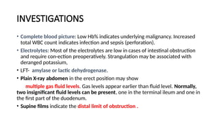 INVESTIGATIONS
• Complete blood picture: Low Hb% indicates underlying malignancy. Increased
total WBC count indicates infection and sepsis (perforation).
• Electrolytes: Most of the electrolytes are low in cases of intestinal obstruction
and require con-ection preoperatively. Strangulation may be associated with
deranged potassium,
• LFT- amylase or lactic dehydrogenase.
• Plain X-ray abdomen in the erect position may show
multiple gas fluid levels. Gas levels appear earlier than fluid level. Normally,
two insignificant fluid levels can be present, one in the terminal ileum and one in
the first part of the duodenum.
• Supine films indicate the distal limit of obstruction .
 