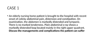 CASE 1
• An elderly nursing home patient is brought to the hospital with recent
onset of colicky abdominal pain, distension and constipation. On
examination, the abdomen is markedly distended and tympanic.
There is no marked tenderness. Plain abdominal x-ray shows a
markedly distended loop located mainly in the right upper quadrant.
Discuss the managements and complications the patient can suffer
 