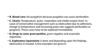 • B. Bowel care: No purgatives because purgation can cause perforation.
• C. Charts: Temperature, pulse, respiration and intake-output chart. In
cases of conservative management such as obstruction due to adhesions,
change in temperature and increasing pulse rate suggests perforation or
gangrene. These cases have to be explored immediately.
• D. Drugs to cover gram-positive, gram-negative and anaerobic
organisms.
• E. Exploratory laparotomy is done and depending upon the findings,
obstruction is treated. A few examples are given in
 