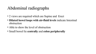 Abdominal radiographs
• 2 views are required which are Supine and Erect
• Dilated bowel loops with air-fluid levels indicate Intestinal
obstruction
• Able to show the level of obstruction
• Small bowel lie centrally and colon peripherally
 