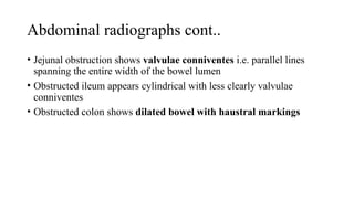 Abdominal radiographs cont..
• Jejunal obstruction shows valvulae conniventes i.e. parallel lines
spanning the entire width of the bowel lumen
• Obstructed ileum appears cylindrical with less clearly valvulae
conniventes
• Obstructed colon shows dilated bowel with haustral markings
 