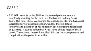 CASE 2
• A 45 YOF presents to the EMD for abdominal pain, nausea and
nonbloody vomiting for the past day. She has not had any flatus
during this time. She also endorses decreased appetite. She has a past
surgical history of cesarean section. On P/E, there is diffuse
tenderness to palpation of her abdomen but no rebound tenderness
or guarding. A supine abdominal X ray shows dilated loops of small
bowel. There are no masses identified. Discuss the managements and
complications the patient can suffer.
 