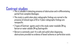 60
Contrast studies
• This is valuable in detecting presence of obstruction and in differentiating
partial from complete blockages.
• This study is useful when plain radiographic findings are normal in the
presence of clinical signs of IO or if plain radiographic findings are
nonspecific.
• 2 types of Contrast agents used in this study-water insoluble CM eg
barium or water soluble CM eg Gastrografin
• Barium is commonly used -It is safe and useful when diagnosing
obstructions provided no evidence of bowel ischemia or perforation exists
 