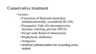 Conservative treatment
• Includes:-
–Correction of fluid and electrolyte
imbalance(initially; crystalloids RL,NS)
–Nasogastric Tube (for decompression,
decrease vomiting, prevent APNA)
–Nil per oral( Relief of obstruction)
–Prophylactic antibiotics
–Analgesics
• Urethral catheterization for recording urine
output
64
 
